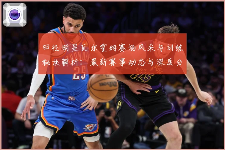 田径明星瓦尔霍姆赛场风采与训练秘诀解析：最新赛事动态与深度分析