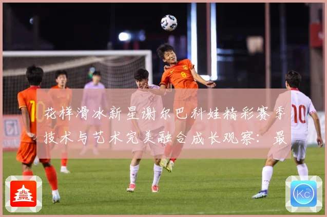 花样滑冰新星谢尔巴科娃精彩赛季技术与艺术完美融合成长观察：最新赛事动态与深度分析