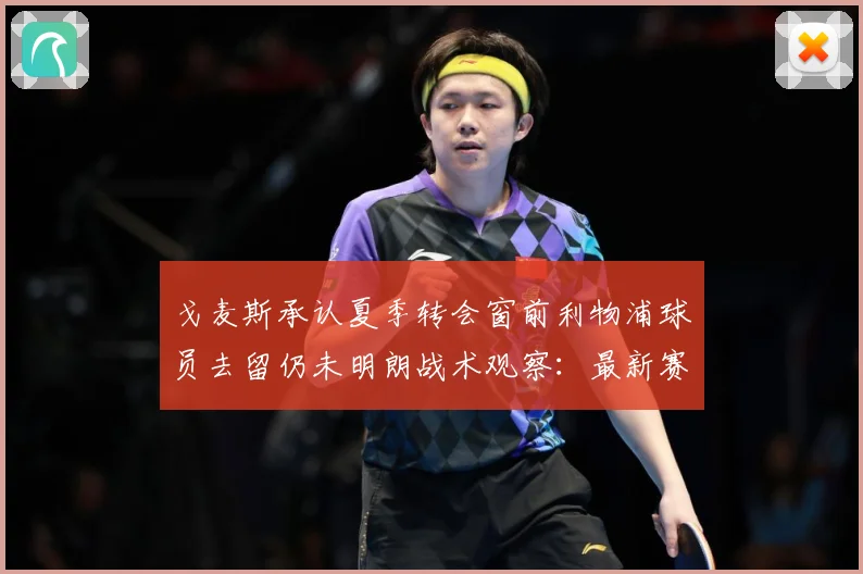 戈麦斯承认夏季转会窗前利物浦球员去留仍未明朗战术观察：最新赛事动态与深度分析