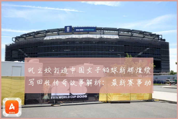 巩立姣打造中国女子铅球新辉煌续写田径传奇故事解析：最新赛事动态与深度分析