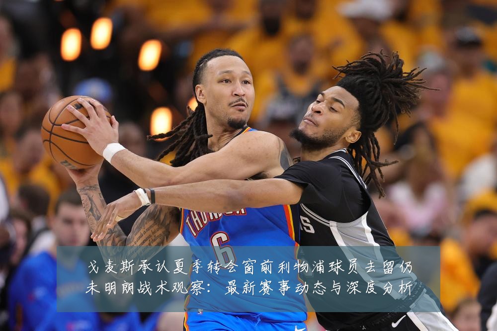 戈麦斯承认夏季转会窗前利物浦球员去留仍未明朗战术观察:最新赛事动态与深度分析