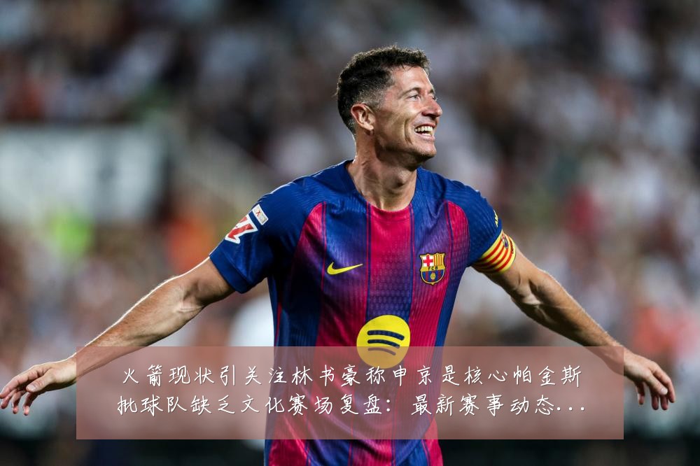 火箭现状引关注林书豪称申京是核心帕金斯批球队缺乏文化赛场复盘:最新赛事动态与深度分析