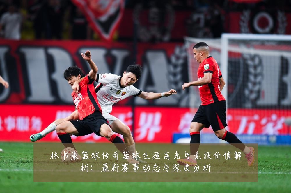 林书豪篮球传奇篮球生涯高光与竞技价值解析:最新赛事动态与深度分析